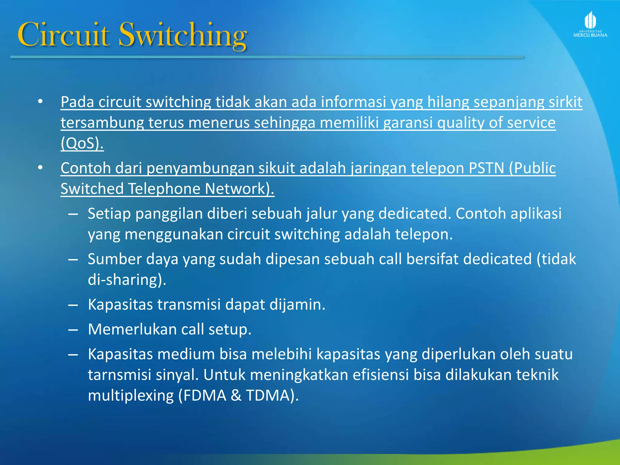 Circuit Switching
• Pada circuit switching tidak akan ada informasi yang hilang sepanjang sirkit
tersambung terus menerus sehingga memiliki garansi quality of service
(QoS).
• Contoh dari penyambungan sikuit adalah jaringan telepon PSTN (Public
Switched Telephone Network).
– Setiap panggilan diberi sebuah jalur yang dedicated. Contoh aplikasi
yang menggunakan circuit switching adalah telepon.
– Sumber daya yang sudah dipesan sebuah call bersifat dedicated (tidak
di-sharing).
– Kapasitas transmisi dapat dijamin.
– Memerlukan call setup.
– Kapasitas medium bisa melebihi kapasitas yang diperlukan oleh suatu
tarnsmisi sinyal. Untuk meningkatkan efisiensi bisa dilakukan teknik
multiplexing (FDMA & TDMA).
 