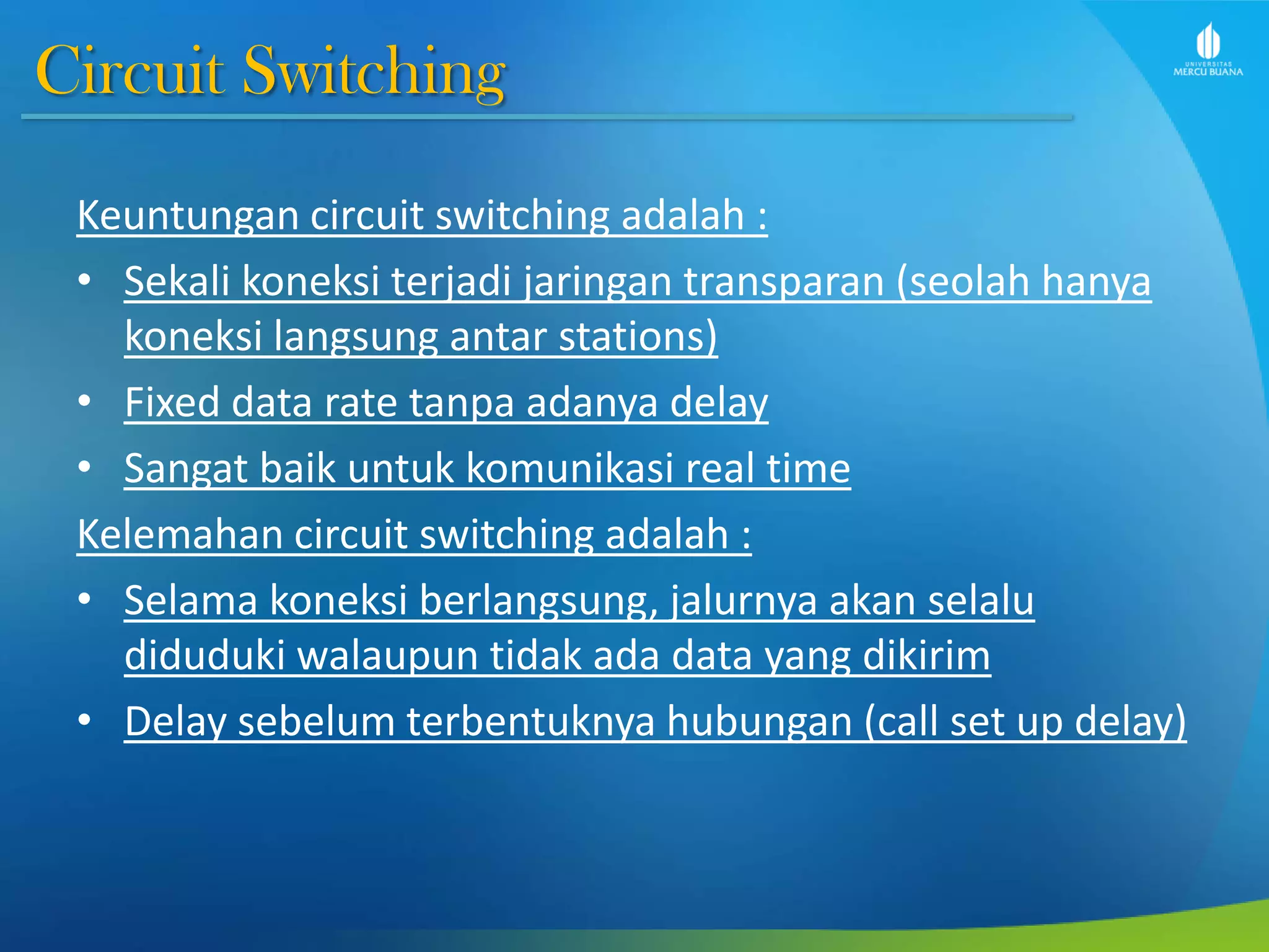 Circuit Switching
Keuntungan circuit switching adalah :
• Sekali koneksi terjadi jaringan transparan (seolah hanya
koneksi langsung antar stations)
• Fixed data rate tanpa adanya delay
• Sangat baik untuk komunikasi real time
Kelemahan circuit switching adalah :
• Selama koneksi berlangsung, jalurnya akan selalu
diduduki walaupun tidak ada data yang dikirim
• Delay sebelum terbentuknya hubungan (call set up delay)
 