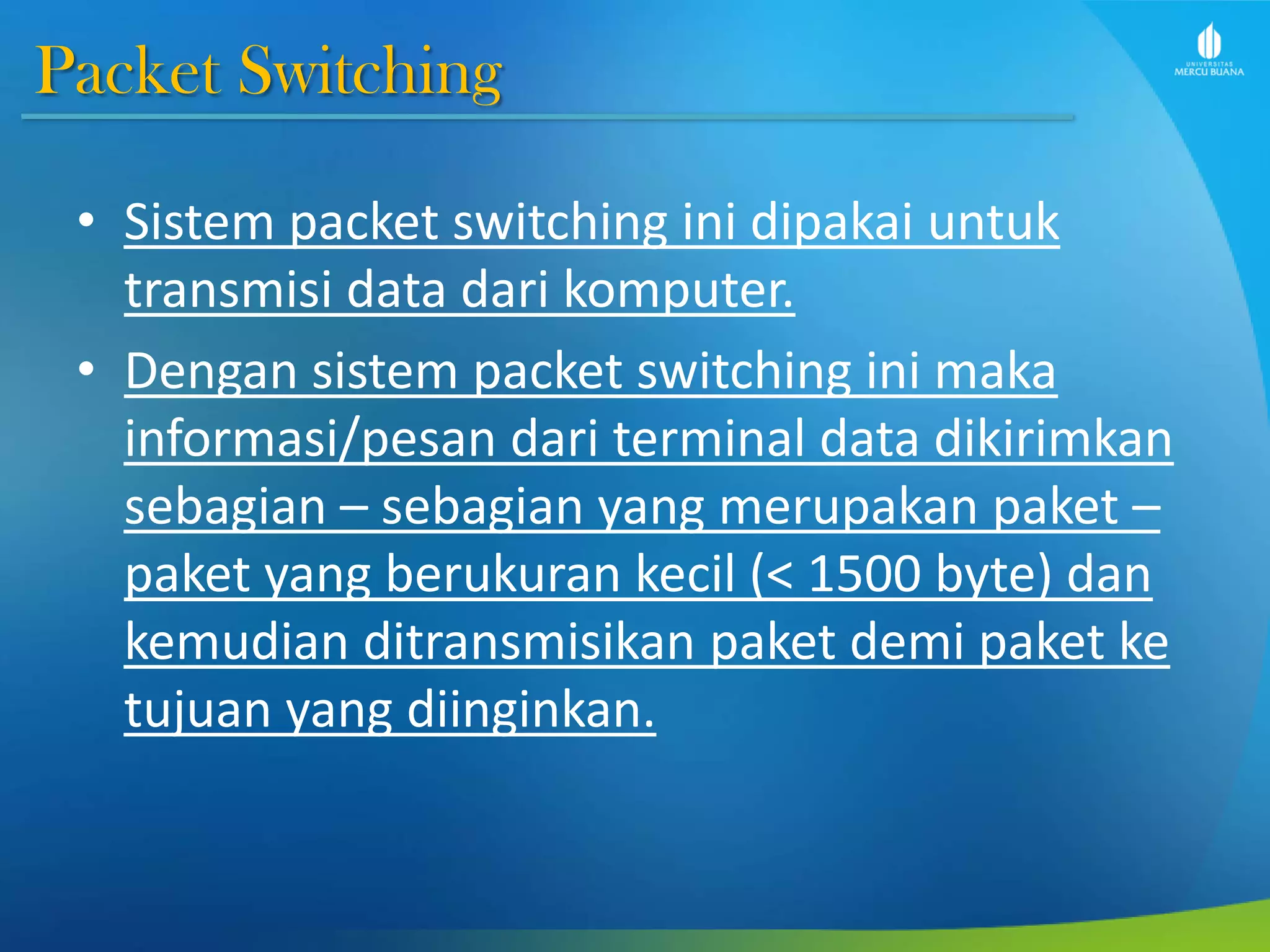 Packet Switching
• Sistem packet switching ini dipakai untuk
transmisi data dari komputer.
• Dengan sistem packet switching ini maka
informasi/pesan dari terminal data dikirimkan
sebagian – sebagian yang merupakan paket –
paket yang berukuran kecil (< 1500 byte) dan
kemudian ditransmisikan paket demi paket ke
tujuan yang diinginkan.
 