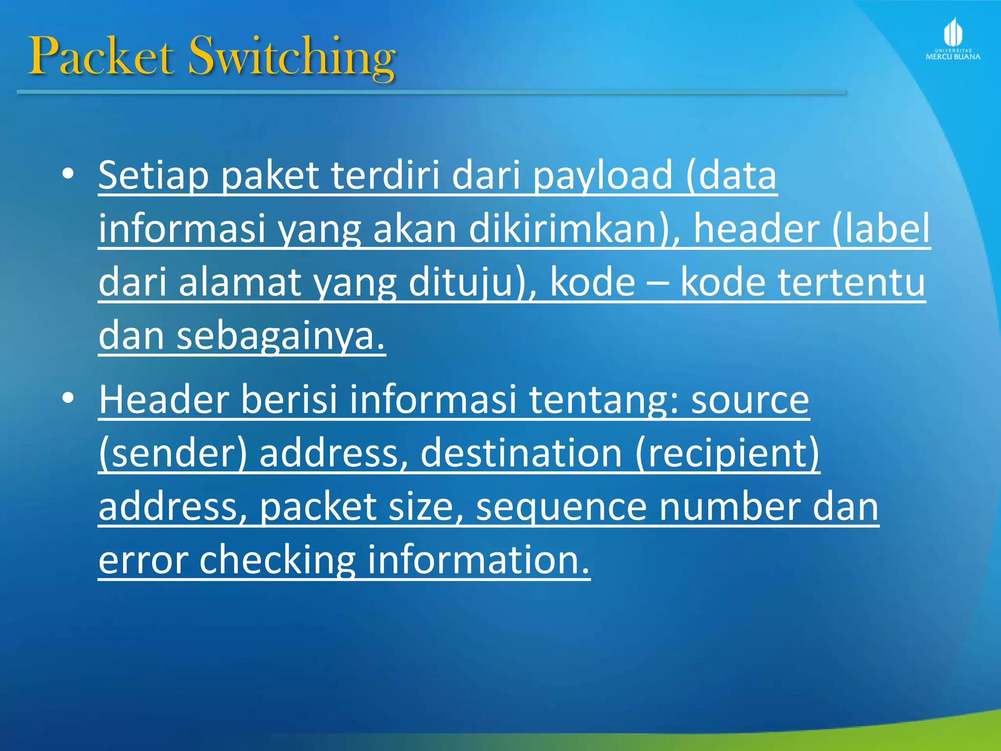 Packet Switching
• Setiap paket terdiri dari payload (data
informasi yang akan dikirimkan), header (label
dari alamat yang dituju), kode – kode tertentu
dan sebagainya.
• Header berisi informasi tentang: source
(sender) address, destination (recipient)
address, packet size, sequence number dan
error checking information.
 