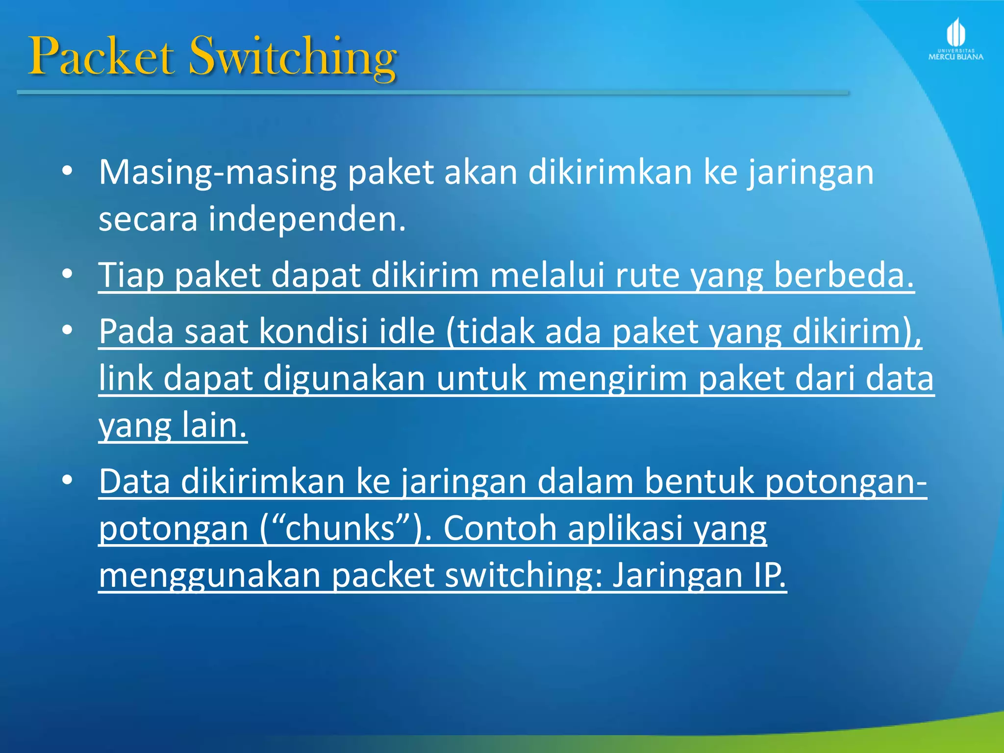 Packet Switching
• Masing-masing paket akan dikirimkan ke jaringan
secara independen.
• Tiap paket dapat dikirim melalui rute yang berbeda.
• Pada saat kondisi idle (tidak ada paket yang dikirim),
link dapat digunakan untuk mengirim paket dari data
yang lain.
• Data dikirimkan ke jaringan dalam bentuk potongan-
potongan (“chunks”). Contoh aplikasi yang
menggunakan packet switching: Jaringan IP.
 