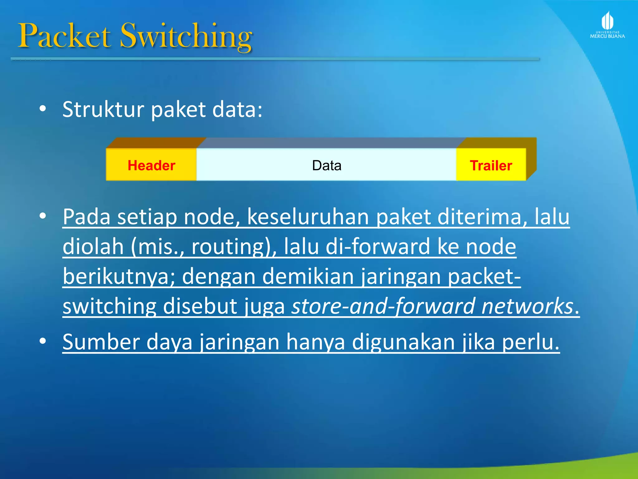 Packet Switching
• Struktur paket data:
• Pada setiap node, keseluruhan paket diterima, lalu
diolah (mis., routing), lalu di-forward ke node
berikutnya; dengan demikian jaringan packet-
switching disebut juga store-and-forward networks.
• Sumber daya jaringan hanya digunakan jika perlu.
Header Data Trailer
 