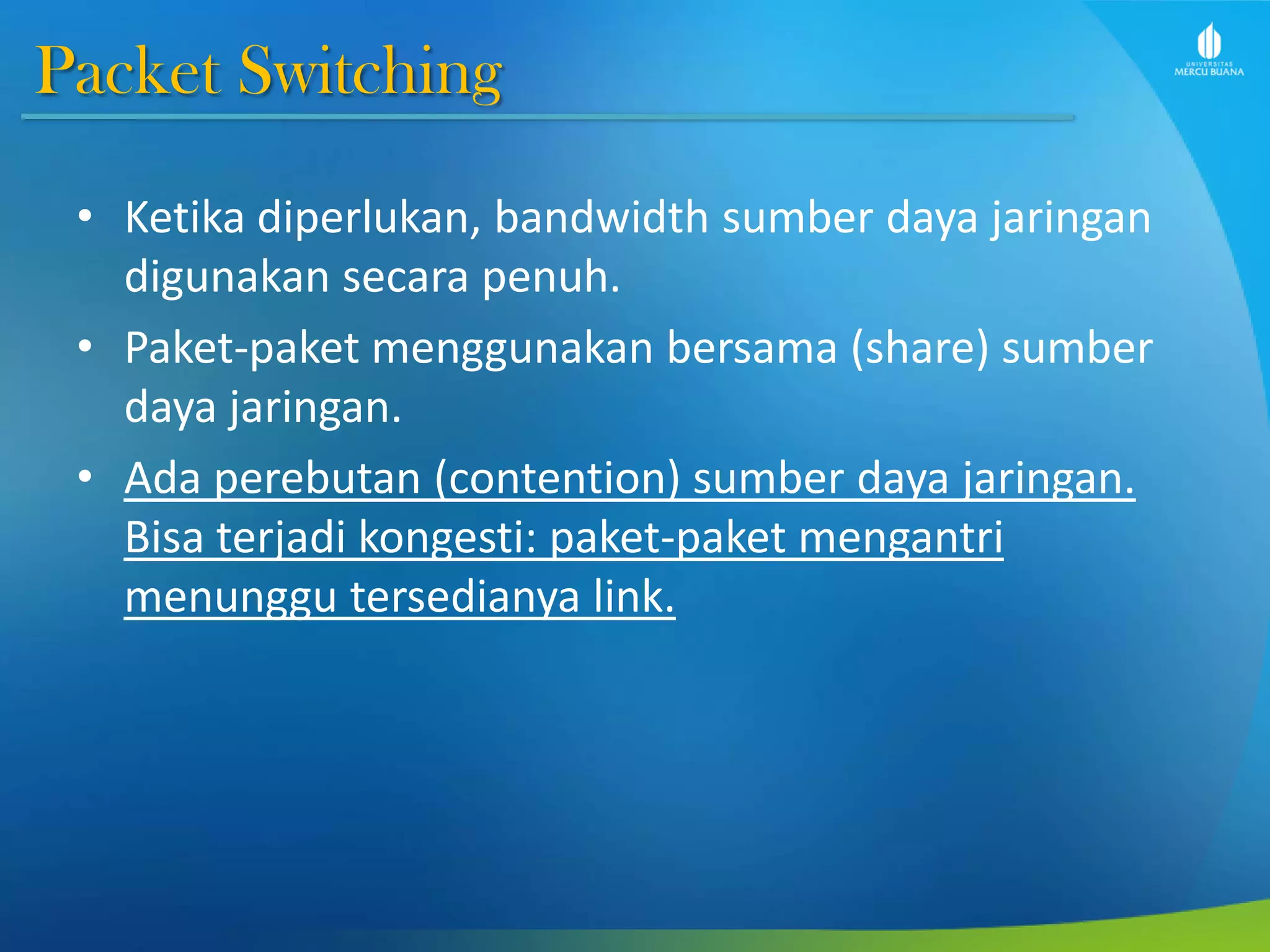 Packet Switching
• Ketika diperlukan, bandwidth sumber daya jaringan
digunakan secara penuh.
• Paket-paket menggunakan bersama (share) sumber
daya jaringan.
• Ada perebutan (contention) sumber daya jaringan.
Bisa terjadi kongesti: paket-paket mengantri
menunggu tersedianya link.
 