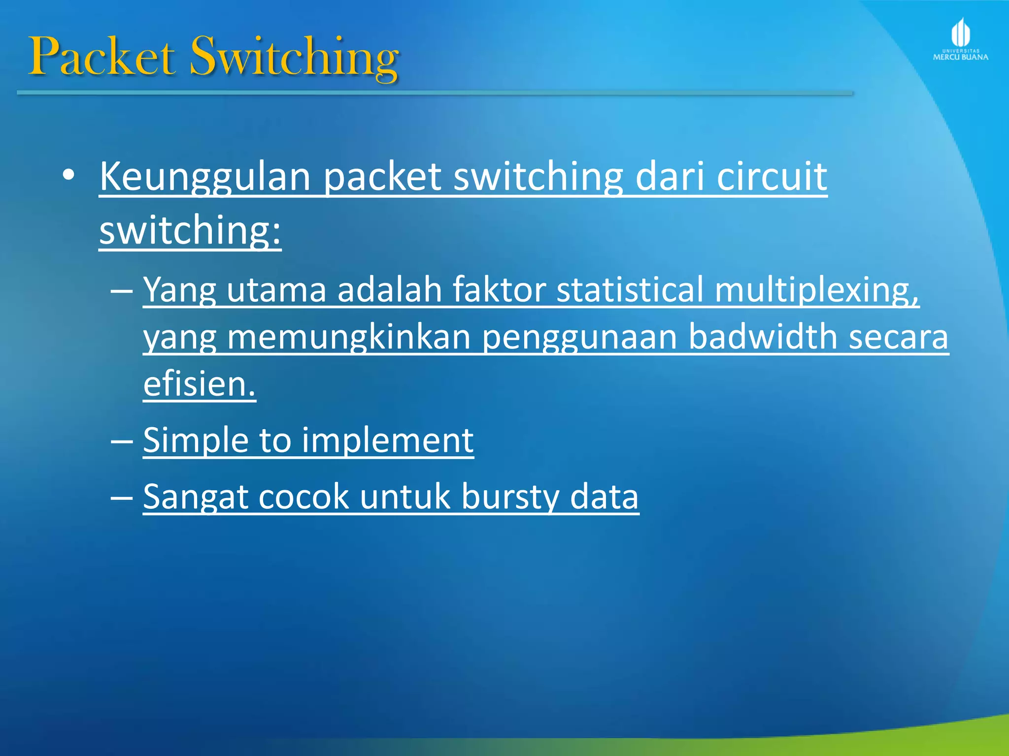 Packet Switching
• Keunggulan packet switching dari circuit
switching:
– Yang utama adalah faktor statistical multiplexing,
yang memungkinkan penggunaan badwidth secara
efisien.
– Simple to implement
– Sangat cocok untuk bursty data
 