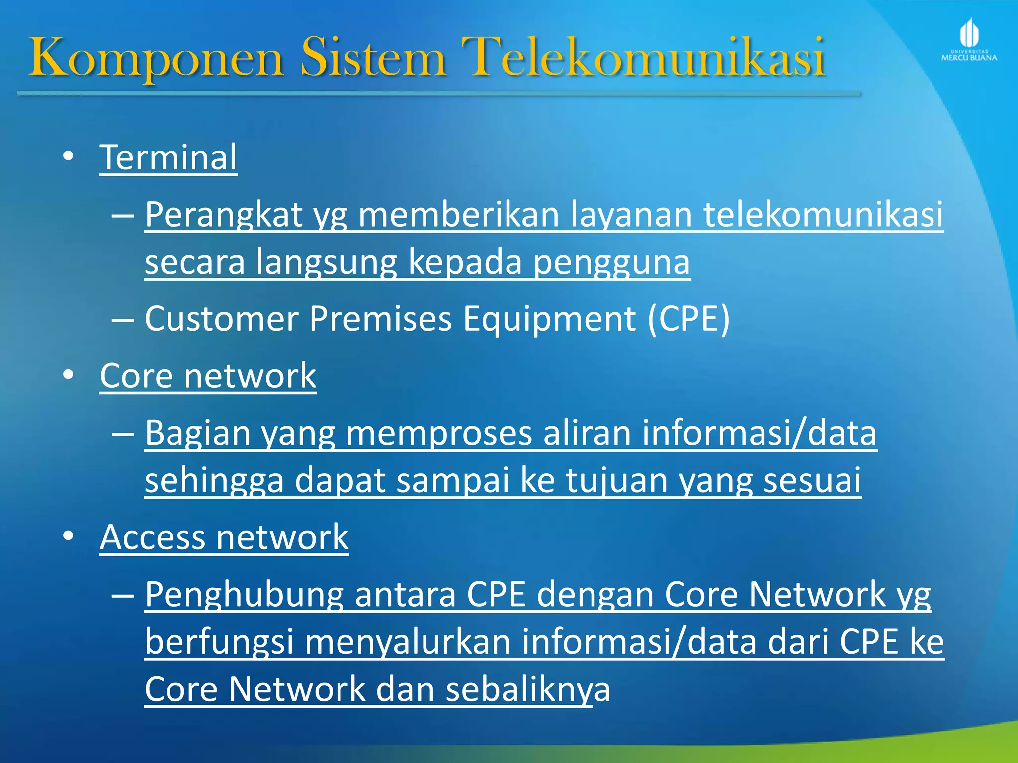 Komponen Sistem Telekomunikasi
• Terminal
– Perangkat yg memberikan layanan telekomunikasi
secara langsung kepada pengguna
– Customer Premises Equipment (CPE)
• Core network
– Bagian yang memproses aliran informasi/data
sehingga dapat sampai ke tujuan yang sesuai
• Access network
– Penghubung antara CPE dengan Core Network yg
berfungsi menyalurkan informasi/data dari CPE ke
Core Network dan sebaliknya
 