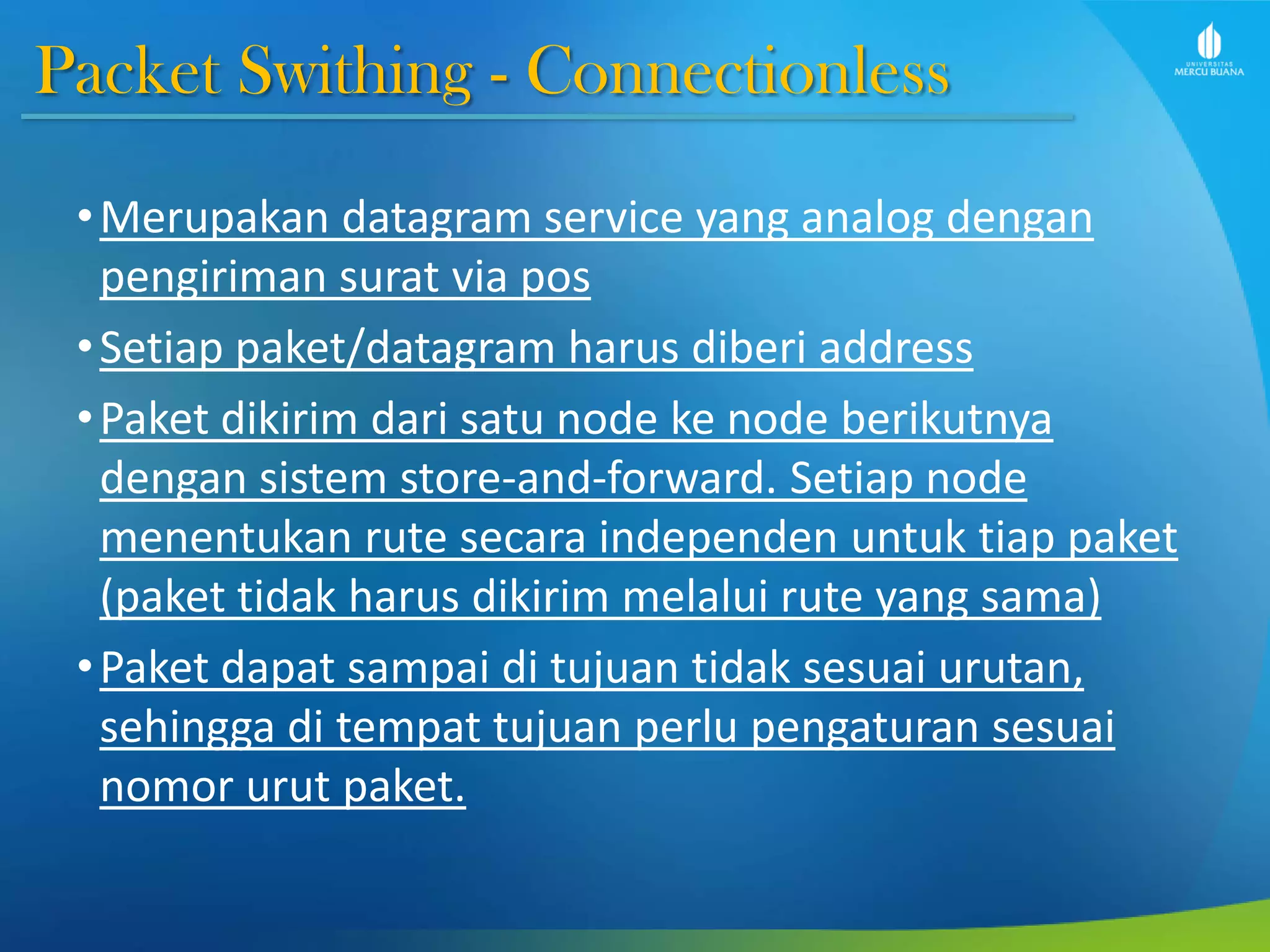 Packet Swithing - Connectionless
•Merupakan datagram service yang analog dengan
pengiriman surat via pos
•Setiap paket/datagram harus diberi address
•Paket dikirim dari satu node ke node berikutnya
dengan sistem store-and-forward. Setiap node
menentukan rute secara independen untuk tiap paket
(paket tidak harus dikirim melalui rute yang sama)
•Paket dapat sampai di tujuan tidak sesuai urutan,
sehingga di tempat tujuan perlu pengaturan sesuai
nomor urut paket.
 