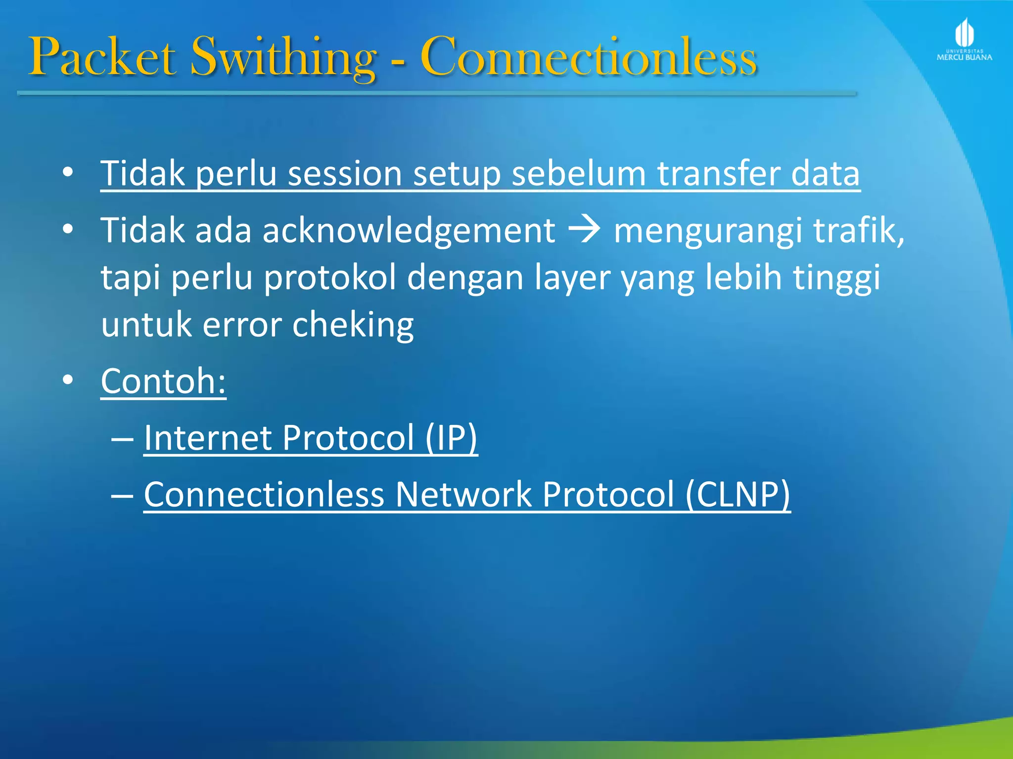 Packet Swithing - Connectionless
• Tidak perlu session setup sebelum transfer data
• Tidak ada acknowledgement  mengurangi trafik,
tapi perlu protokol dengan layer yang lebih tinggi
untuk error cheking
• Contoh:
– Internet Protocol (IP)
– Connectionless Network Protocol (CLNP)
 