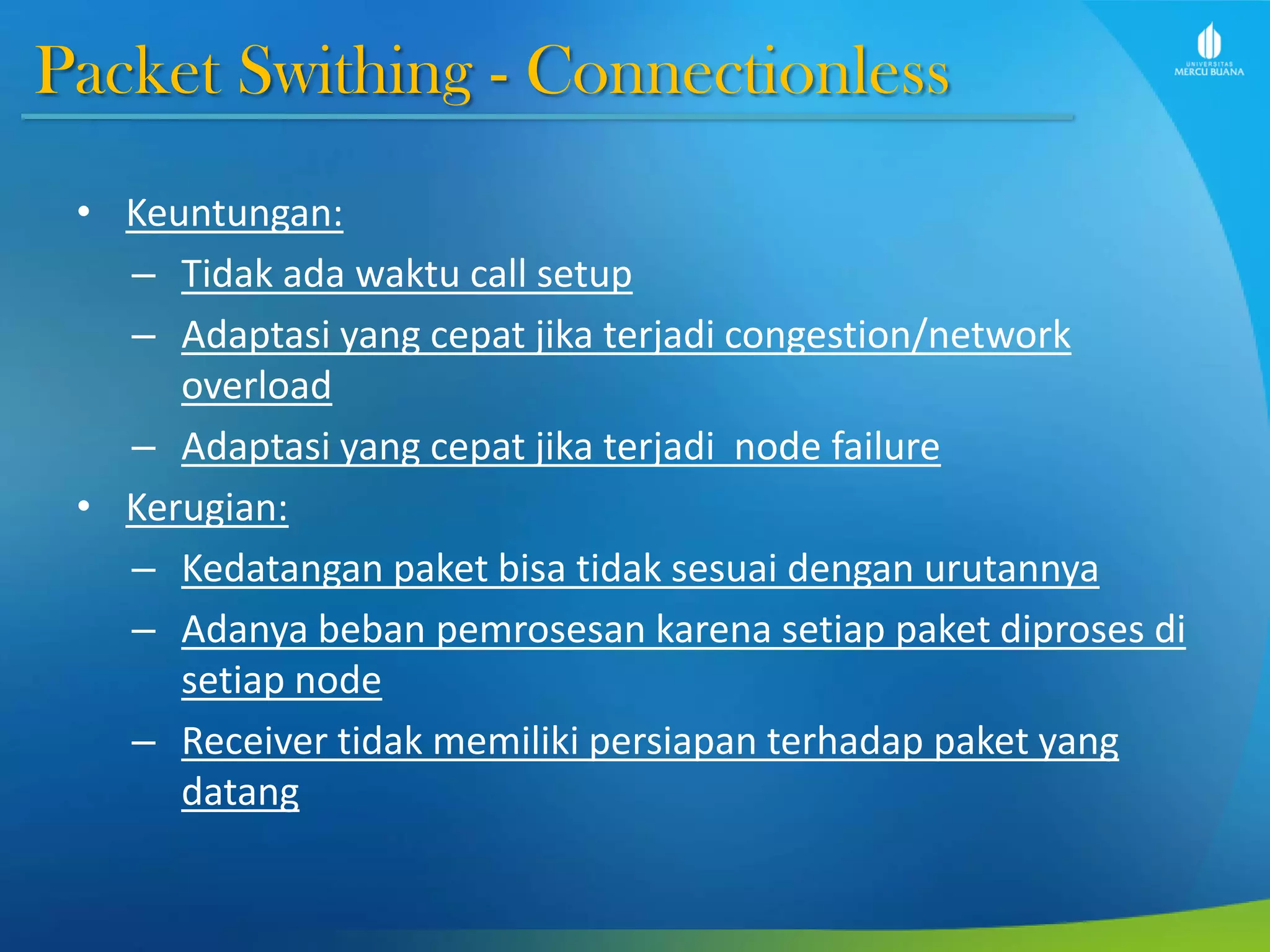 Packet Swithing - Connectionless
• Keuntungan:
– Tidak ada waktu call setup
– Adaptasi yang cepat jika terjadi congestion/network
overload
– Adaptasi yang cepat jika terjadi node failure
• Kerugian:
– Kedatangan paket bisa tidak sesuai dengan urutannya
– Adanya beban pemrosesan karena setiap paket diproses di
setiap node
– Receiver tidak memiliki persiapan terhadap paket yang
datang
 
