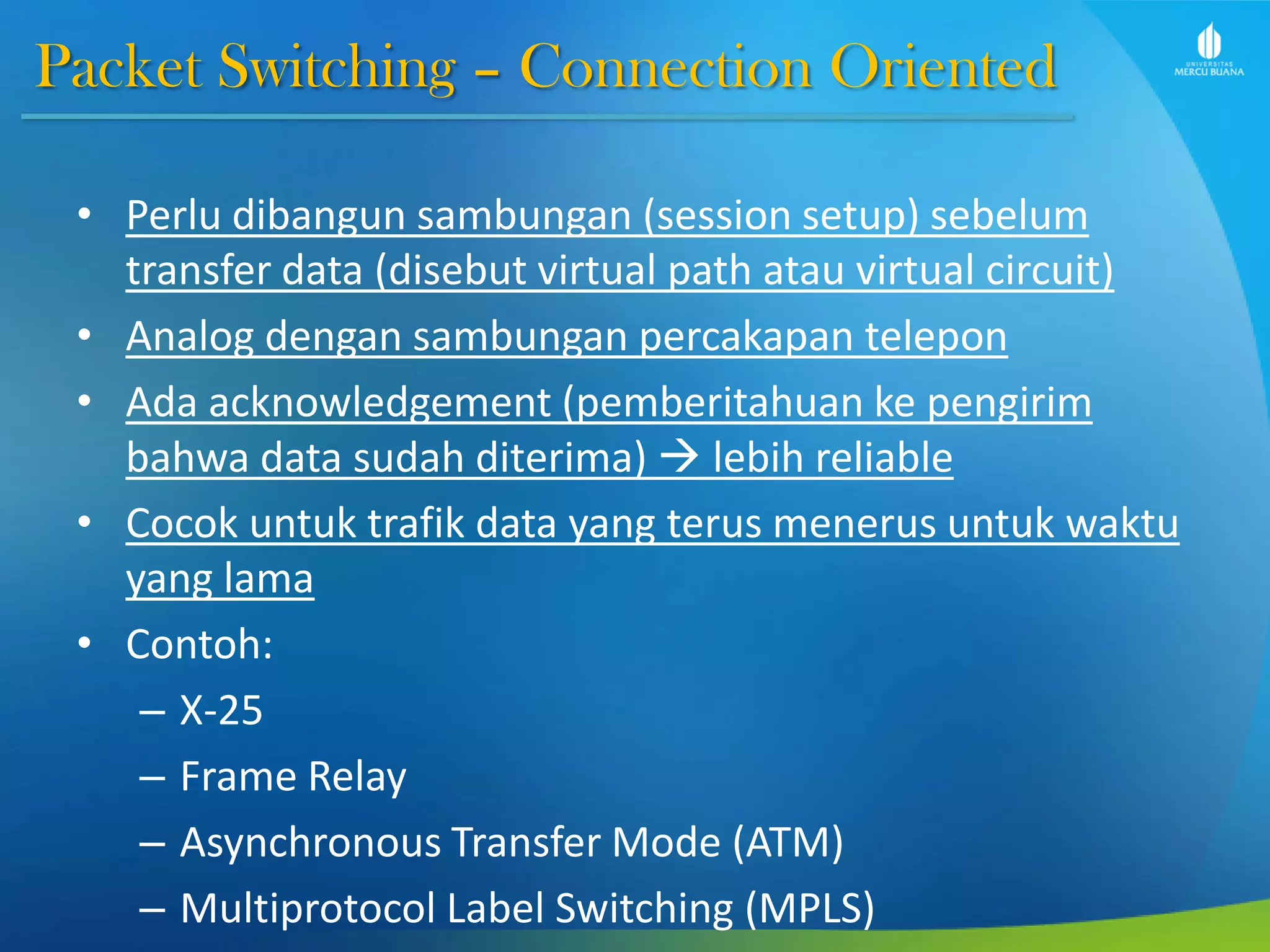 Packet Switching – Connection Oriented
• Perlu dibangun sambungan (session setup) sebelum
transfer data (disebut virtual path atau virtual circuit)
• Analog dengan sambungan percakapan telepon
• Ada acknowledgement (pemberitahuan ke pengirim
bahwa data sudah diterima)  lebih reliable
• Cocok untuk trafik data yang terus menerus untuk waktu
yang lama
• Contoh:
– X-25
– Frame Relay
– Asynchronous Transfer Mode (ATM)
– Multiprotocol Label Switching (MPLS)
 