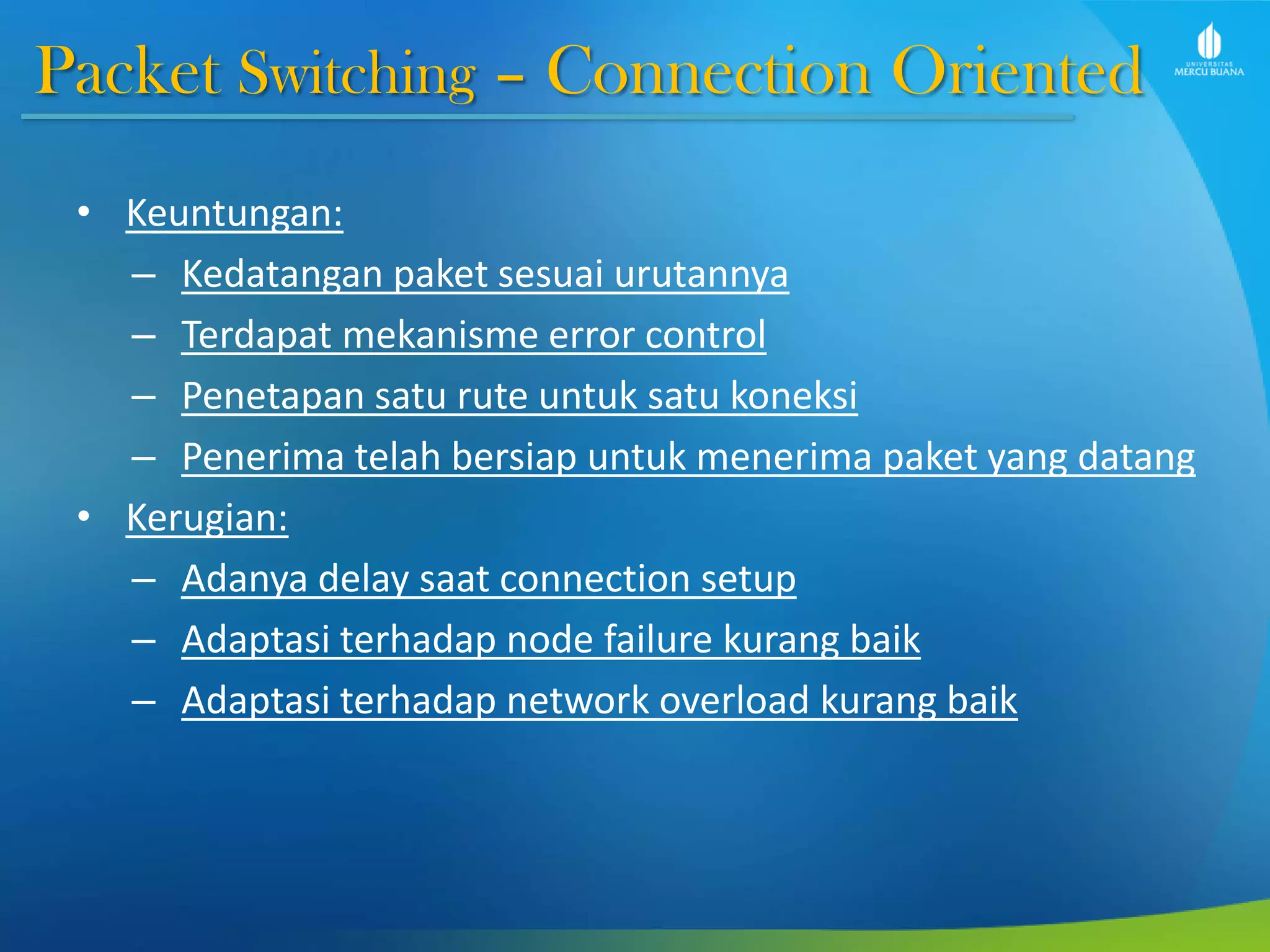 Packet Switching – Connection Oriented
• Keuntungan:
– Kedatangan paket sesuai urutannya
– Terdapat mekanisme error control
– Penetapan satu rute untuk satu koneksi
– Penerima telah bersiap untuk menerima paket yang datang
• Kerugian:
– Adanya delay saat connection setup
– Adaptasi terhadap node failure kurang baik
– Adaptasi terhadap network overload kurang baik
 