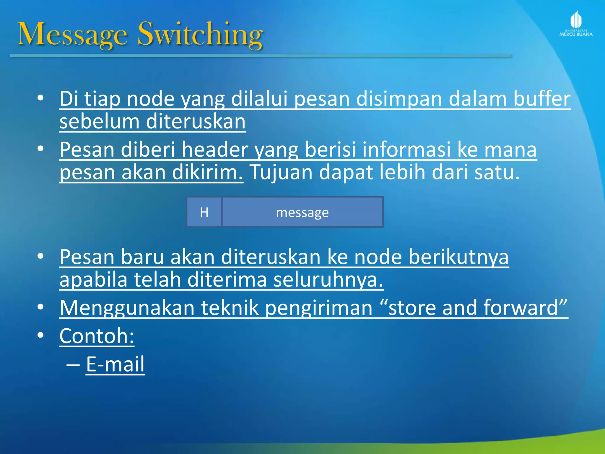 Message Switching
• Di tiap node yang dilalui pesan disimpan dalam buffer
sebelum diteruskan
• Pesan diberi header yang berisi informasi ke mana
pesan akan dikirim. Tujuan dapat lebih dari satu.
• Pesan baru akan diteruskan ke node berikutnya
apabila telah diterima seluruhnya.
• Menggunakan teknik pengiriman “store and forward”
• Contoh:
– E-mail
messageH
 