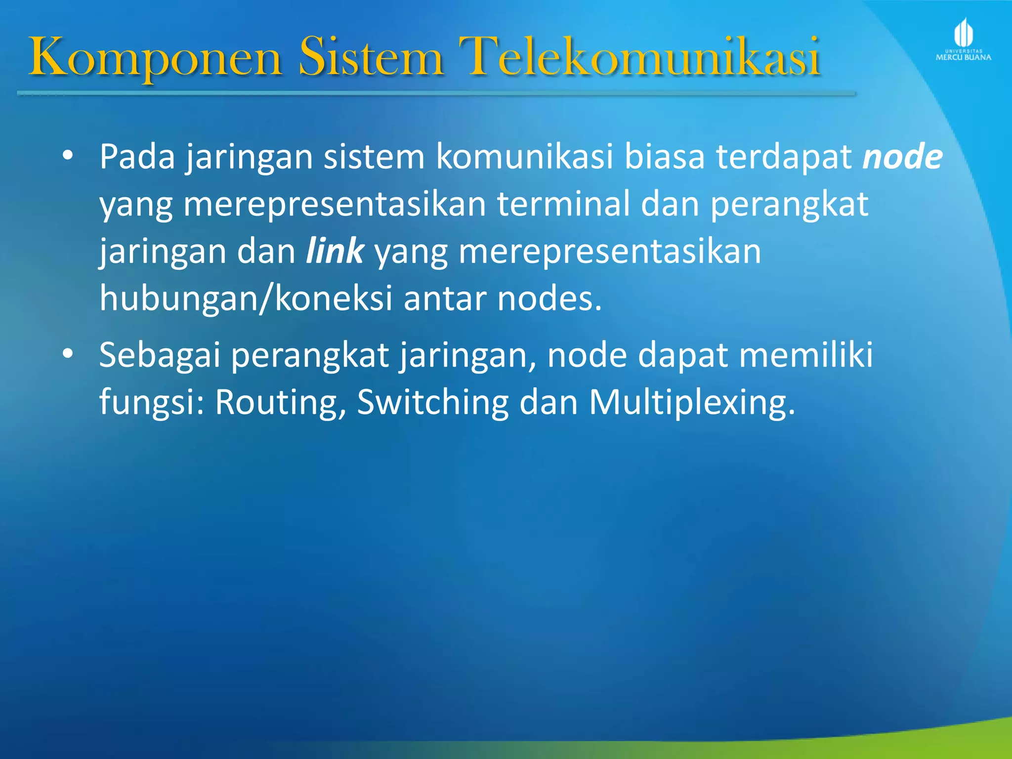 Komponen Sistem Telekomunikasi
• Pada jaringan sistem komunikasi biasa terdapat node
yang merepresentasikan terminal dan perangkat
jaringan dan link yang merepresentasikan
hubungan/koneksi antar nodes.
• Sebagai perangkat jaringan, node dapat memiliki
fungsi: Routing, Switching dan Multiplexing.
 