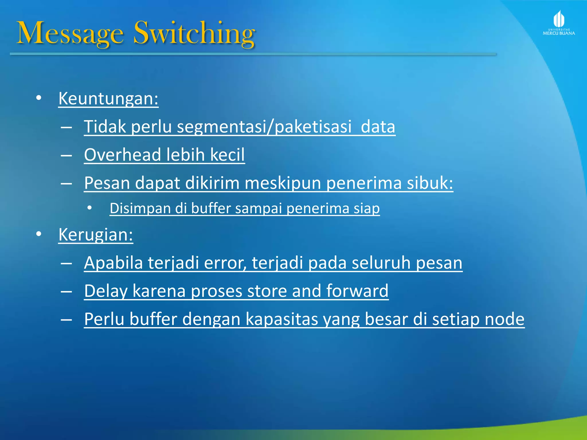 Message Switching
• Keuntungan:
– Tidak perlu segmentasi/paketisasi data
– Overhead lebih kecil
– Pesan dapat dikirim meskipun penerima sibuk:
• Disimpan di buffer sampai penerima siap
• Kerugian:
– Apabila terjadi error, terjadi pada seluruh pesan
– Delay karena proses store and forward
– Perlu buffer dengan kapasitas yang besar di setiap node
 