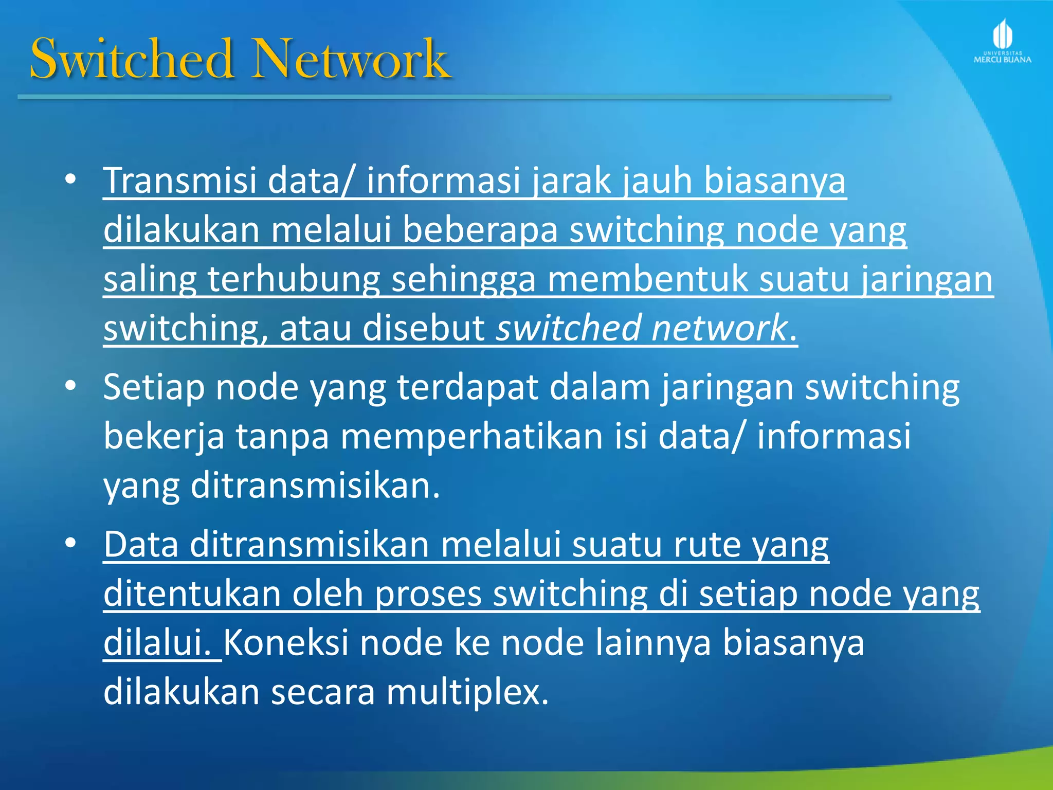 Switched Network
• Transmisi data/ informasi jarak jauh biasanya
dilakukan melalui beberapa switching node yang
saling terhubung sehingga membentuk suatu jaringan
switching, atau disebut switched network.
• Setiap node yang terdapat dalam jaringan switching
bekerja tanpa memperhatikan isi data/ informasi
yang ditransmisikan.
• Data ditransmisikan melalui suatu rute yang
ditentukan oleh proses switching di setiap node yang
dilalui. Koneksi node ke node lainnya biasanya
dilakukan secara multiplex.
 