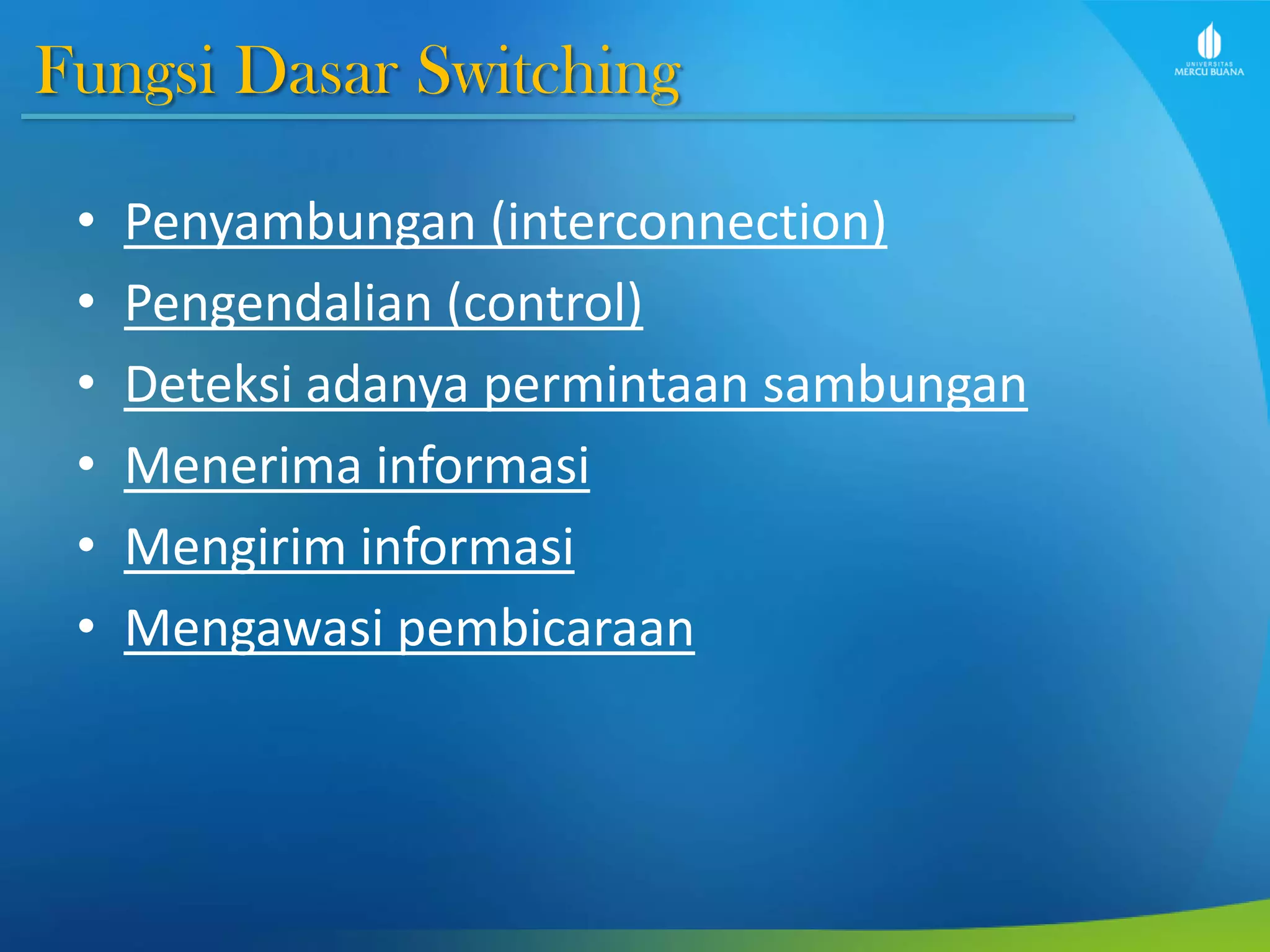 Fungsi Dasar Switching
• Penyambungan (interconnection)
• Pengendalian (control)
• Deteksi adanya permintaan sambungan
• Menerima informasi
• Mengirim informasi
• Mengawasi pembicaraan
 