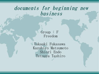 documents for beginning new
          business


         Group : F
           Freedom
      Takaaki Fukasawa
      Kazuhiro Matsumoto
          Shiori Endo
        Tetsuya Tashiro
 