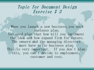 Topic for Document Design
           Exercise # 3

   When you launch a new business,you need
               business plan.
You need plan that how will you implement
  the idea and how expand firm for future.
   The owners and the managing directors
       must have write business plan.
This is very important. If you don't plan
   this, you can't decide to employment,
             customer and cost.
 