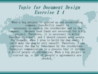Topic for Document Design
            Exercise # 4
  When a big project is started up and establishing
            company, feasibility report is
    necessary to explain the stockholder and in the
company. Because vast funds are necessary for a big
     project. Therefore, it is necessary to write
feasibility report, and I should consent many people.
  For example, when I plan to build the dam newly, I
 can't make the dam by only oneself. Therefore, I can
 construct the dam by investment by the stockholder.
Technical communication is a process that it informs
a lot of people of information. When a big project is
   started up, a lot of people's agreements are
                       needed.
 