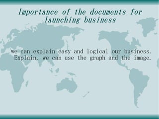 Importance of the documents for
        launching business


we can explain easy and logical our business.
 Explain, we can use the graph and the image.
 