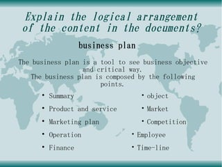 Explain the logical arrangement
of the content in the documents?
                    business plan
The business plan is a tool to see business objective
                  and critical way.
    The business plan is composed by the following
                       points.
      ●
          Summary                   ・object
      ●
          Product and service       ・Market
      ●
          Marketing plan            ・Competition
      ●
          Operation             ・Employee
      ●
          Finance               ・Time-line
 