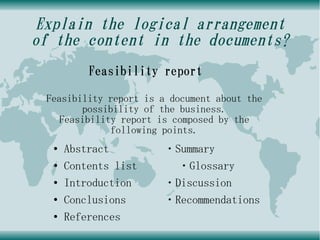 Explain the logical arrangement
of the content in the documents?
          Feasibility report

 Feasibility report is a document about the
        possibility of the business.
    Feasibility report is composed by the
              following points.
  ●   Abstract         ・Summary
  ●   Contents list      ・Glossary
  ●   Introduction     ・Discussion
  ●   Conclusions      ・Recommendations
  ●   References
 