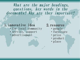 What are the major headings,
    questions, key words in the
 documents? Why are they important?

1.innovative idea        2.resource
  ・for local community    ・people
  ・service, support       ・furniture
  ・advertisement          ・price
                          ・product
                          ・place
 