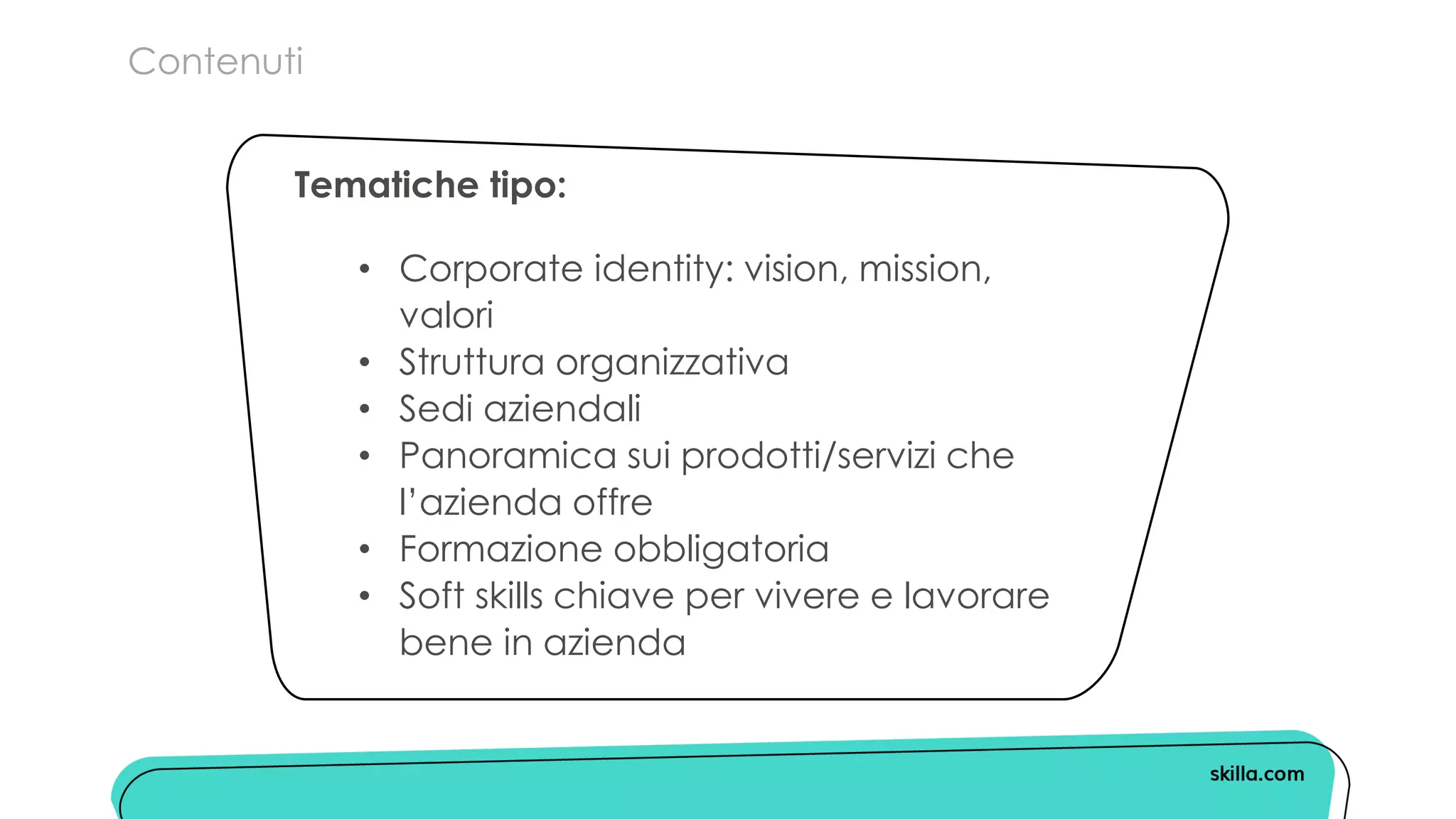 Contenuti
• Corporate identity: vision, mission,
valori
• Struttura organizzativa
• Sedi aziendali
• Panoramica sui prodotti/servizi che
l’azienda offre
• Formazione obbligatoria
• Soft skills chiave per vivere e lavorare
bene in azienda
Tematiche tipo:
 