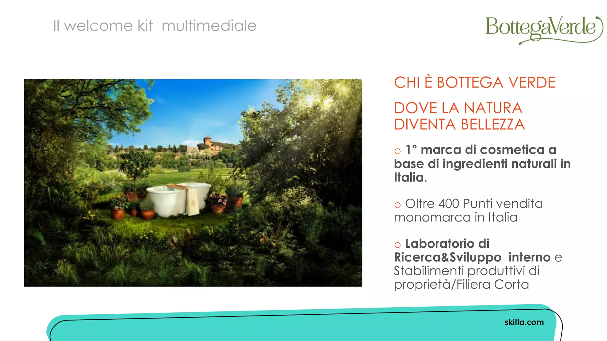 Il welcome kit multimediale
o 1 marca di cosmetica a
base di ingredienti naturali in
Italia.
o Oltre 400 Punti vendita
monomarca in Italia
o Laboratorio di
Ricerca&Sviluppo interno e
Stabilimenti produttivi di
proprietà/Filiera Corta
CHI È BOTTEGA VERDE
DOVE LA NATURA
DIVENTA BELLEZZA
 