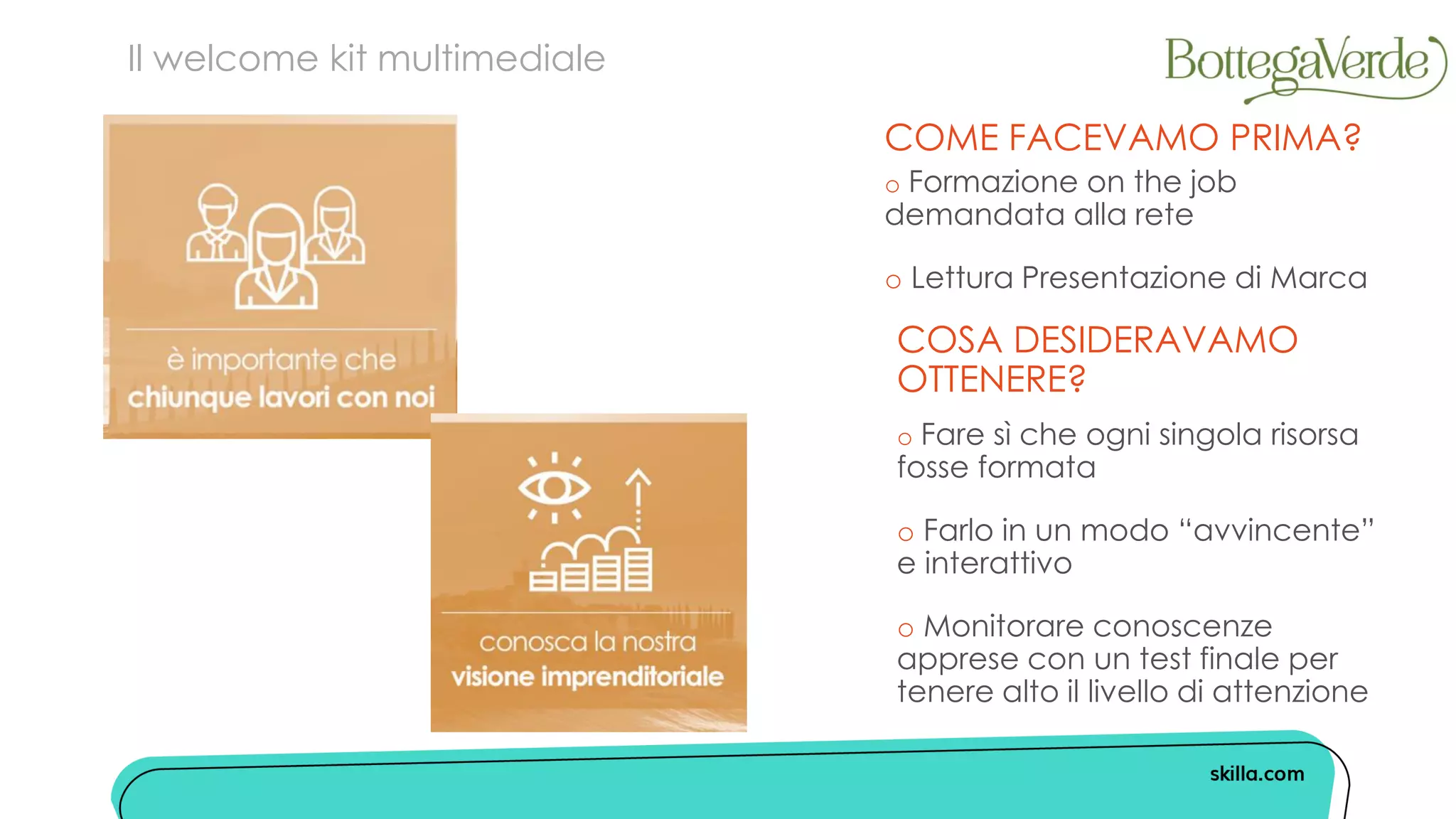 COME FACEVAMO PRIMA?
o Formazione on the job
demandata alla rete
o Lettura Presentazione di Marca
Il welcome kit multimediale
COSA DESIDERAVAMO
OTTENERE?
o Fare sì che ogni singola risorsa
fosse formata
o Farlo in un modo “avvincente”
e interattivo
o Monitorare conoscenze
apprese con un test finale per
tenere alto il livello di attenzione
 