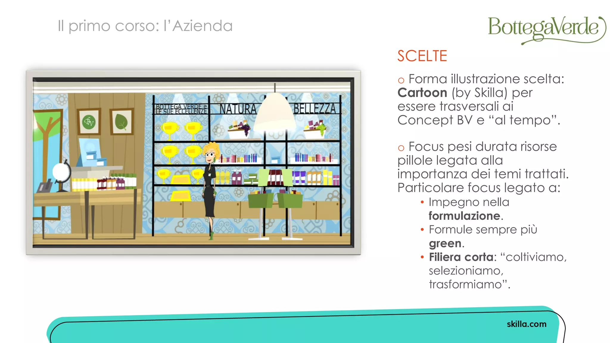 SCELTE
o Forma illustrazione scelta:
Cartoon (by Skilla) per
essere trasversali ai
Concept BV e “al tempo”.
o Focus pesi durata risorse
pillole legata alla
importanza dei temi trattati.
Particolare focus legato a:
• Impegno nella
formulazione.
• Formule sempre più
green.
• Filiera corta: “coltiviamo,
selezioniamo,
trasformiamo”.
Il primo corso: l’Azienda
 