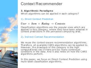 Context Recommender
3. Algorithmic Paradigms
Which algorithms can be applied in each category?
1). Direct Context Prediction
Classification algorithms are the popular ones which are
applied to this category, where they have been adopted in
context predictions in the pervasive computing area.
2). Indirect Context Recommendation
We reuse the context-aware recommendation algorithms;
Therefore, all available CARS algorithms can be applied to.
However, the drawback of this category is the high
computational cost if there are too many contextual
conditions in the data. And it also relies on how the CARS
algorithms perform.
In this paper, we focus on Direct Context Prediction using
multi-label classification algorithms.
 