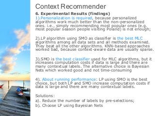 Conclusions and Future Work
• We formally introduce and discuss the application and
research problem of context recommendations (CR). We
believe that context recommenders will provide many more
novel applications and new recommendation opportunities
for both practical use and the research community.
• We propose the formal framework of CR applications and
discuss the algorithmic paradigms for CR.
• We examine the algorithms using multi-label classifications,
and infer some significant findings and patterns as
introduced previously.
• Future work: Examine more other algorithms, and develop
new evaluation metrics for this domain.
 