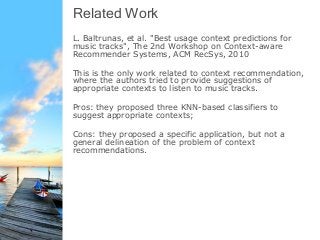 Related Work
L. Baltrunas, et al. "Best usage context predictions for
music tracks", The 2nd Workshop on Context-aware
Recommender Systems, ACM RecSys, 2010
This is the only work related to context recommendation,
where the authors tried to provide suggestions of
appropriate contexts to listen to music tracks.
Pros: they proposed three KNN-based classifiers to
suggest appropriate contexts;
Cons: they proposed a specific application, but not a
general delineation of the problem of context
recommendations.
 