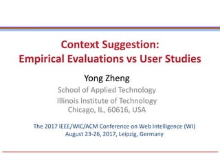 Context Suggestion:
Empirical Evaluations vs User Studies
Yong Zheng
School of Applied Technology
Illinois Institute of Technology
Chicago, IL, 60616, USA
The 2017 IEEE/WIC/ACM Conference on Web Intelligence (WI)
August 23-26, 2017, Leipzig, Germany
 