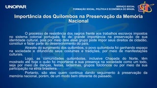 SERVIÇO SOCIAL
FORMAÇÃO SOCIAL, POLÍTICA E ECONÔMICA DO BRASIL
O processo de resistência dos negros frente aos trabalhos escravos impostos
no sistema colonial português foi de grande importância na preservação de sua
identidade cultural, pois por meio dele esse grupo pode impor seus direitos de cidadão,
constituir e fazer parte do desenvolvimento do país.
Através do surgimento dos quilombos, o povo quilombola foi ganhando espaço
na sociedade e difundindo seus costumes e tradições, por meio de manifestações
culturais.
Logo, as comunidades quilombolas, inclusive Chapada do Norte, têm
mostrado até hoje o quão foi importante a sua presença na sociedade como um todo,
seja por meio de danças, festas, ladainhas, grupos folclóricos ou por meio da sua
participação na etnia brasileira.
Portanto, são eles quem continua dando seguimento à preservação da
memória nacional, porém, de um modo bem diferente do passado.
Importância dos Quilombos na Preservação da Memória
Nacional
 