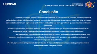 SERVIÇO SOCIAL
FORMAÇÃO SOCIAL, POLÍTICA E ECONÔMICA DO BRASIL
Ao longo do nosso trabalho pudemos perceber que as características culturais dos antepassados
quilombolas refletem e influenciam bastante no modo de vida de seus descendentes atuais, ou seja, as novas
comunidades continuam a preservar a identidade cultural do seu povo permitindo que as mesmas continuem
presentes.
Com isso por meio de pesquisas análises e reflexões, concluímos que as Comunidades Quilombolas de
Chapada do Norte e das demais regiões possuem influência no processo cultural histórico.
As mesmas têm contribuído para a valorização da cultura afro-brasileira e feito com que os seus
costumes continuem presentes na atualidade, de modo a permitir que as novas gerações, conheçam e
vivenciem um pouco de sua história.
Por fim, aprendemos a importância da valorização de nossa história como necessidade para entendermos
nossos costumes, crenças e valores.
Conclusão
 