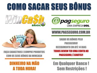 WWW.PAGSEGURO.COM.BR
                                        SAQUE OS BÔNUS PELO
                                            PAGSGEURO!
                                     RECEBIMENTO EM ATÉ 14 DIAS
FAÇA CADASTROS E COMPRE PRODUTOS   TODOS DEVEM TER UMA CONTA NO
  COM OS SEUS BÔNUS DA WINCASH         PAGSEGURO, É GRATIS!!


    DINHEIRO NA MÃO                Em Qualquer Banco !
      A TODA HORA!                   Sem Restrições !
 
