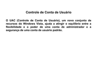 Controle de Conta de Usuário

O UAC (Controle de Conta de Usuário), um novo conjunto de
recursos do Windows Vista, ajuda a atingir o equilíbrio entre a
flexibilidade e o poder de uma conta de administrador e a
segurança de uma conta de usuário padrão.
 
