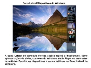 Barra Lateral/Dispositivos do Windows




A Barra Lateral do Windows oferece acesso rápido a dispositivos, como
apresentações de slides, controles do Windows Media Player ou manchetes
de notícias. Escolha os dispositivos a serem exibidos na Barra Lateral do
Windows.
 