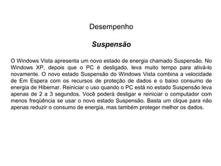 Desempenho

                               Suspensão

O Windows Vista apresenta um novo estado de energia chamado Suspensão. No
Windows XP, depois que o PC é desligado, leva muito tempo para ativá-lo
novamente. O novo estado Suspensão do Windows Vista combina a velocidade
de Em Espera com os recursos de proteção de dados e o baixo consumo de
energia de Hibernar. Reiniciar o uso quando o PC está no estado Suspensão leva
apenas de 2 a 3 segundos. Você poderá desligar e reiniciar o computador com
menos freqüência se usar o novo estado Suspensão. Basta um clique para não
apenas reduzir o consumo de energia, mas também proteger melhor os dados.
 