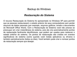 Backup do Windows

                       Restauração do Sistema

O recurso Restauração do Sistema foi apresentado no Windows XP para permitir
que as pessoas restaurassem o estado anterior de seus computadores sem perder
arquivos de dados pessoais (por exemplo, arquivos gráficos, emails e documentos
do Microsoft Office Word). Com a Restauração do Sistema você não precisa se
preocupar em criar instantâneos do sistema, pois ela cria automaticamente pontos
de restauração facilmente identificáveis, que podem ser usados para restaurar o
estado anterior do sistema. Os pontos de restauração são criados em eventos
significativos do sistema (como quando você instala aplicativos ou drivers) e
também periodicamente (todos os dias). Você também pode criar e nomear pontos
de restauração sempre que desejar.
 
