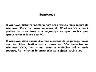 Segurança


O Windows Vista foi projetado para ser a versão mais segura do
Windows. Com os novos recursos do Windows Vista, você
poderá ter o controle e a segurança de que precisa para
aproveitar ao máximo seu PC.

O Windows Vista possui diversos recursos de segurança novos
que, reunidos, destinam-se a tornar os PCs baseados no
Windows Vista, bem como suas experiências online, mais
seguros. As melhorias foram criadas para ajudar você a ter:
 