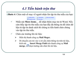 Bước 4 : Chèn một số mục về người nhận lên tập tin thư mẫu của bạn: Nhấn nút  More items … để nhận thêm mục tin từ Word. Nếu cảm thấy tập tin thư mẫu của bạn đầy đủ thông tin để chèn dữ liệu từ tập tin danh sách thì chúng ta tiến hành chèn chúng vào tập tin thư mẫu. Chèn các trường lên tài liệu: Hiển thị thanh công cụ  Mail Meger. Di chuyển con trỏ vào vị trí cần chèn thông tin trên tài liệu, kích nút  Insert Merge Field  trên thanh công cụ  Mail merge , rồi chọn trường cần chèn lên tài liệu. 4.3 Tiến hành trộn thư 