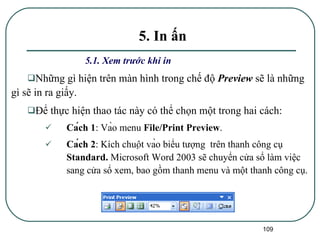 5.1. Xem trước khi in Những gì hiện trên màn hình trong chế độ  Preview   sẽ là những gì sẽ in ra giấy. Để thực hiện thao tác này có thể chọn một trong hai cách: Cách 1 : Vào menu  File/Print Preview . Cách 2 : Kích chuột vào biểu tượng  trên thanh công cụ  Standard.  Microsoft Word 2003 sẽ chuyển cửa sổ làm việc sang cửa sổ xem, bao gồm thanh menu và một thanh công cụ.  5. In ấn 