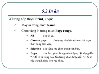 Trong hộp thoại  Print , chọn: Máy in trong mục:  Name . Chọn vùng in trong mục:  Page range . All :   In tất cả. Current page :   In trang văn bản mà con trỏ soạn thảo đang làm việc. Selection : In vùng lựa chọn trong văn bản . Pages :   In theo yêu cầu người sử dụng. Sử dụng dấu “-” để in từ trang này đến trang khác, hoặc dấu “,” để in các trang không liên tục nhau. 5.2 In ấn 