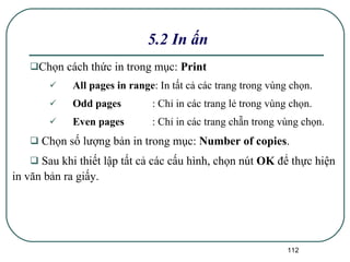 Chọn cách thức in trong mục:  Print All pages in range :   In tất cả các trang trong vùng chọn. Odd pages : Chỉ in các trang lẻ trong vùng chọn. Even pages : Chỉ in các trang chẵn trong vùng chọn. Chọn số lượng bản in trong mục:  Number of copies . Sau khi thiết lập tất cả các cấu hình, chọn nút  OK  để thực hiện in văn bản ra giấy. 5.2 In ấn 