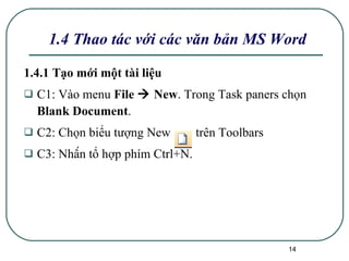 1.4.1 Tạo mới một tài liệu C1: Vào menu  File    New . Trong Task paners chọn  Blank Document .  C2: Chọn biểu tượng New  trên Toolbars C3: Nhấn tổ hợp phím Ctrl+N. 1.4 Thao tác với các văn bản MS Word 