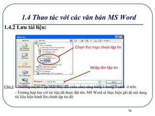 1.4.2 Lưu tài liệu: Chú ý : - Thường xuyên Cập nhật thay đổi (nếu cần) cũng bằng 1 trong 3 cách  ở trên. - Trường hợp lưu với tài liệu đã được đặt tên, MS Word sẽ thực hiện ghi đè nội dung tài liệu hiện hành lên chính tập tin đó. 1.4 Thao tác với các văn bản MS Word Chọn thư mục chứa tập tin Nhập tên tập tin  
