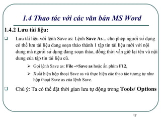 1.4.2 Lưu tài liệu: Lưu tài liệu với lệnh Save as:  Lệnh  Save As ... cho phép người sử dụng có thể lưu tài liệu đang soạn thảo thành 1 tập tin tài liệu mới với nội dung mà người sử dụng đang soạn thảo, đồng thời vẫn giữ lại tên và nội dung của tập tin tài liệu cũ. Gọi lệnh Save as:  File ->Save as  hoặc ấn phím  F12 ,  Xuất hiện hộp thoại Save as và thực hiện các thao tác tương tự như hộp thoại Save as của lệnh Save. Chú ý: Ta có thể đặt thời gian lưu tự động trong  Tools/ Options   1.4 Thao tác với các văn bản MS Word 