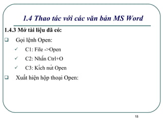 1.4.3 Mở tài liệu đã có: Gọi lệnh Open: C1: File ->Open C2: Nhấn Ctrl+O C3: Kích nút Open  Xuất hiện hộp thoại Open: 1.4 Thao tác với các văn bản MS Word 